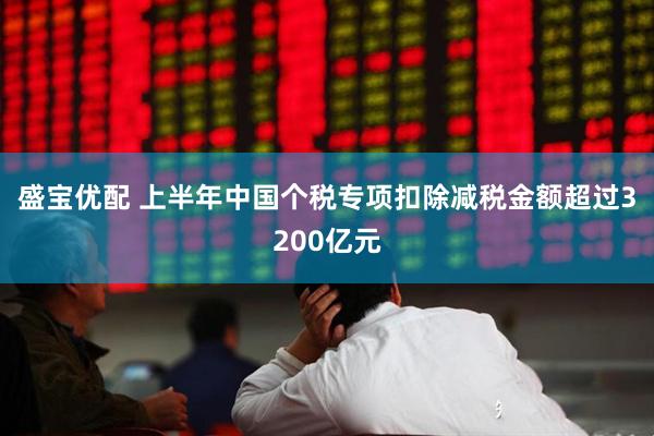 盛宝优配 上半年中国个税专项扣除减税金额超过3200亿元