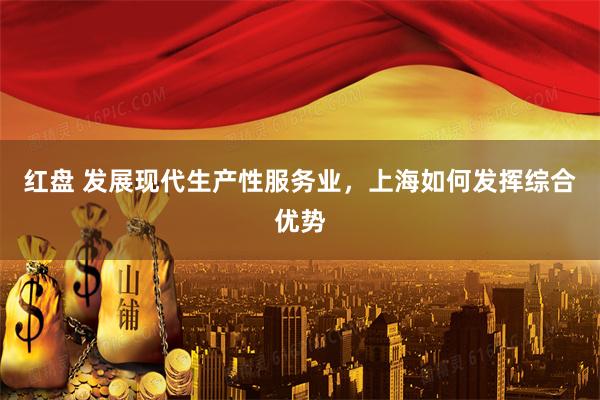 红盘 发展现代生产性服务业，上海如何发挥综合优势