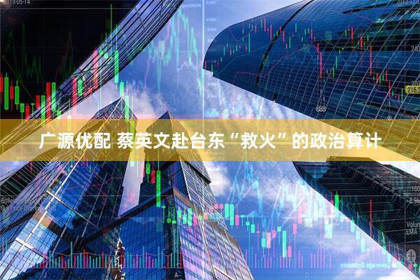 广源优配 蔡英文赴台东“救火”的政治算计